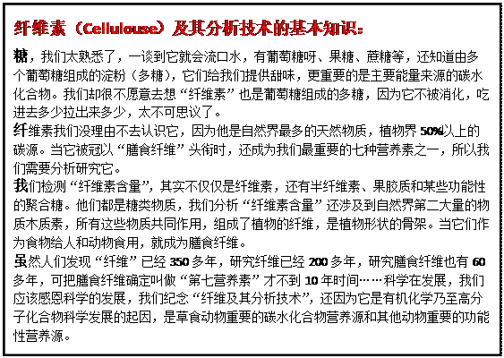 文本框: 纤维素（Cellulouse）及其分析技术的基本知识： 糖，我们太熟悉了，一谈到它就会流口水，有葡萄糖呀、果糖、蔗糖等，还知道由多个葡萄糖组成的淀粉（多糖），它们给我们提供甜味，更重要的是主要能量来源的碳水化合物。我们却很不愿意去想“纤维素”也是葡萄糖组成的多糖，因为它不被消化，吃进去多少拉出来多少，太不可思议了。 纤维素我们没理由不去认识它，因为他是自然界最多的天然物质，植物界50%以上的碳源。当它被冠以“膳食纤维”头衔时，还成为我们最重要的七种营养素之一，所以我们需要分析研究它。 我们检测“纤维素含量”，其实不仅仅是纤维素，还有半纤维素、果胶质和某些功能性的聚合糖。他们都是糖类物质，我们分析“纤维素含量”还涉及到自然界第二大量的物质木质素，所有这些物质共同作用，组成了植物的纤维，是植物形状的骨架。当它们作为食物给人和动物食用，就成为膳食纤维。 虽然人们发现“纤维”已经350多年，研究纤维已经200多年，研究膳食纤维也有60多年，可把膳食纤维确定叫做“第七营养素”才不到10年时间……科学在发展，我们应该感恩科学的发展，我们纪念“纤维及其分析技术”，还因为它是有机化学乃至高分子化合物科学发展的起因，是草食动物重要的碳水化合物营养源和其他动物重要的功能性营养源。 